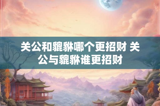 关公和貔貅哪个更招财 关公与貔貅谁更招财