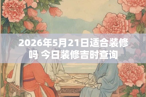 2026年5月21日适合装修吗 今日装修吉时查询 2026年5月21日适合装修吗 今日装修吉时查询
