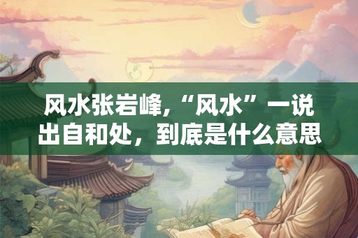 风水张岩峰,“风水”一说出自和处,到底是什么意思? 风水张岩峰,“风水”一说出自和处,到底是什么意思?