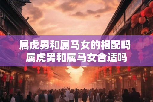 属虎男和属马女的相配吗 属虎男和属马女合适吗