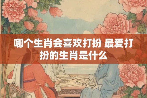 哪个生肖会喜欢打扮 最爱打扮的生肖是什么