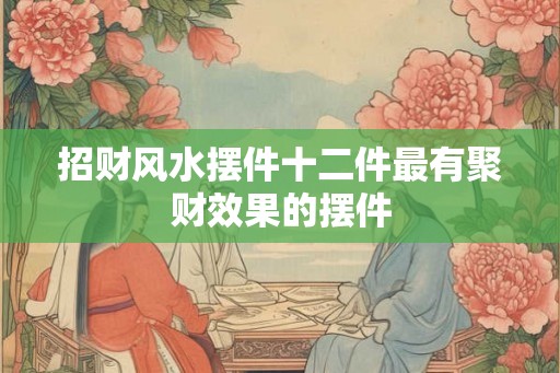 招财风水摆件十二件最有聚财效果的摆件