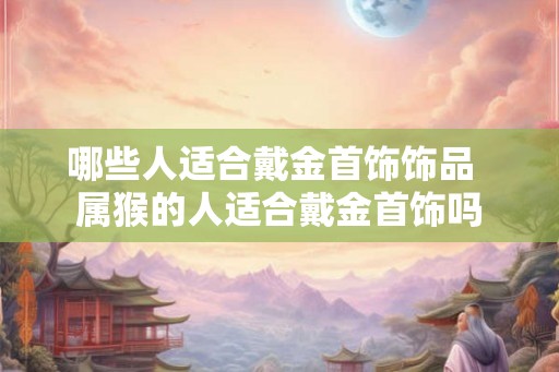 哪些人适合戴金首饰饰品 属猴的人适合戴金首饰吗 哪些人适合戴金首饰饰品 属猴的人适合戴金首饰吗
