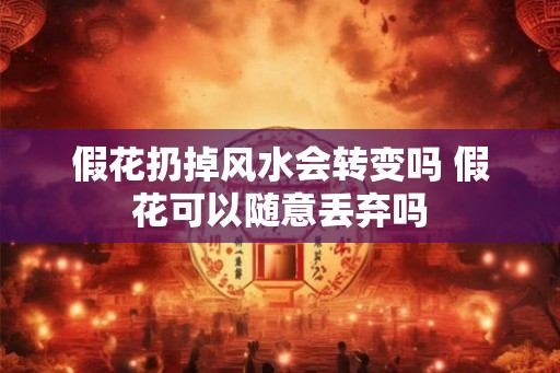 假花扔掉风水会转变吗 假花可以随意丢弃吗