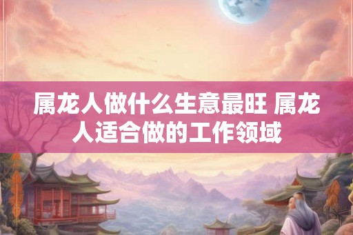 属龙人做什么生意最旺 属龙人适合做的工作领域 属龙人做什么生意最旺 属龙人适合做的工作领域