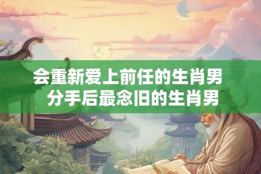 会重新爱上前任的生肖男  分手后最念旧的生肖男