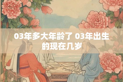 03年多大年龄了 03年出生的现在几岁 03年多大年龄了 03年出生的现在几岁