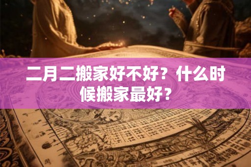 二月二搬家好不好？什么时候搬家最好？