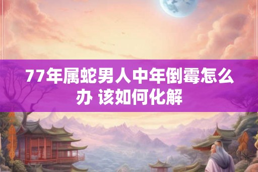 77年属蛇男人中年倒霉怎么办 该如何化解
