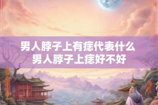 男人脖子上有痣代表什么 男人脖子上痣好不好