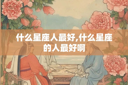 什么星座人最好,什么星座的人最好啊