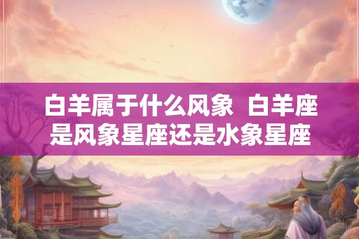 白羊属于什么风象  白羊座是风象星座还是水象星座