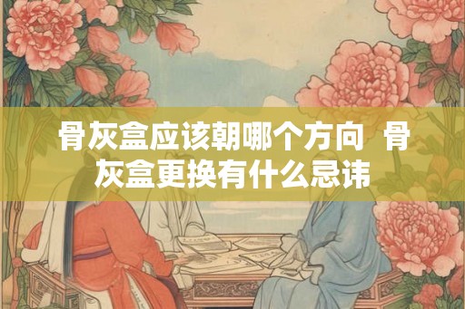 骨灰盒应该朝哪个方向  骨灰盒更换有什么忌讳