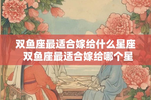 双鱼座最适合嫁给什么星座 双鱼座最适合嫁给哪个星座 双鱼座最适合嫁给什么星座 双鱼座最适合嫁给哪个星座