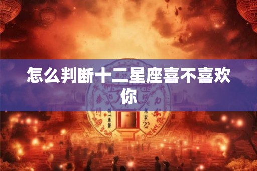 怎么判断十二星座喜不喜欢你