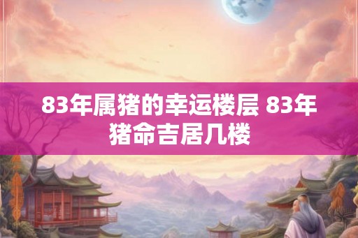 83年属猪的幸运楼层 83年猪命吉居几楼 83年属猪的幸运楼层 83年猪命吉居几楼