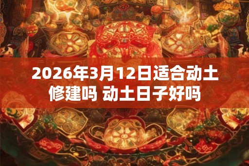 2026年3月12日适合动土修建吗 动土日子好吗