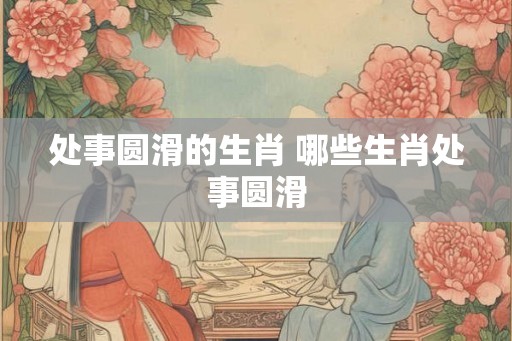处事圆滑的生肖 哪些生肖处事圆滑