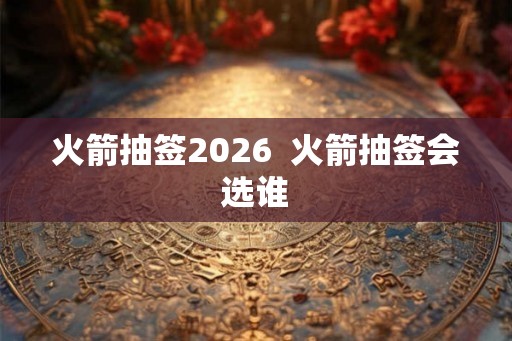 火箭抽签2026  火箭抽签会选谁
