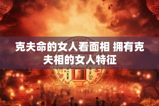 克夫命的女人看面相 拥有克夫相的女人特征