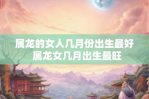 属龙的女人几月份出生最好  属龙女几月出生最旺