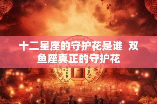 十二星座的守护花是谁 双鱼座真正的守护花 十二星座的守护花是谁 双鱼座真正的守护花