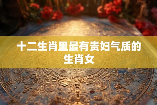 十二生肖里最有贵妇气质的生肖女 十二生肖里最有贵妇气质的生肖女