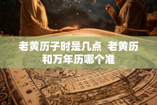 老黄历子时是几点  老黄历和万年历哪个准