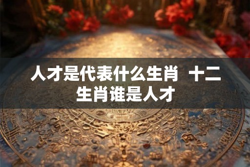 人才是代表什么生肖 十二生肖谁是人才 人才是代表什么生肖 十二生肖谁是人才