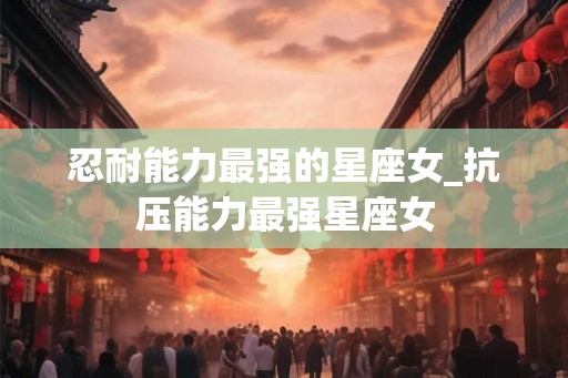 忍耐能力最强的星座女_抗压能力最强星座女