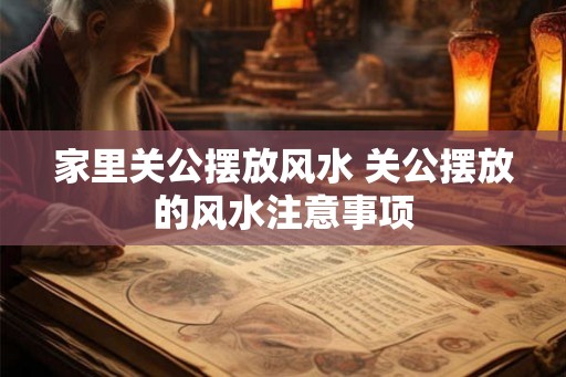 家里关公摆放风水 关公摆放的风水注意事项