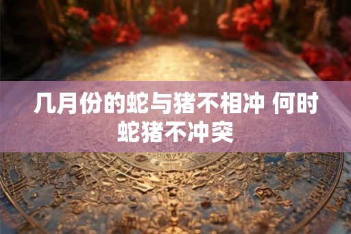 几月份的蛇与猪不相冲 何时蛇猪不冲突