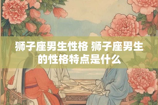 狮子座男生性格 狮子座男生的性格特点是什么 狮子座男生性格 狮子座男生的性格特点是什么
