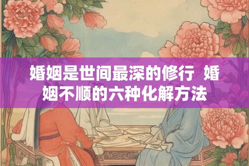 婚姻是世间最深的修行  婚姻不顺的六种化解方法