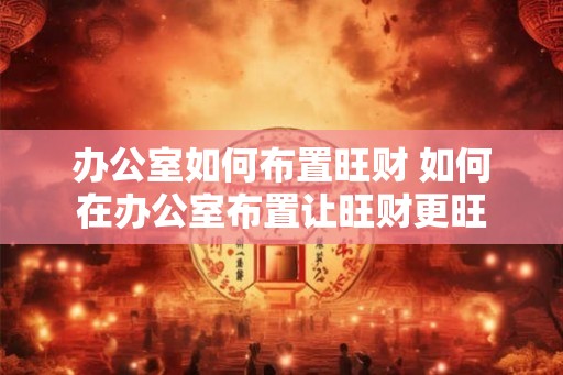 办公室如何布置旺财 如何在办公室布置让旺财更旺