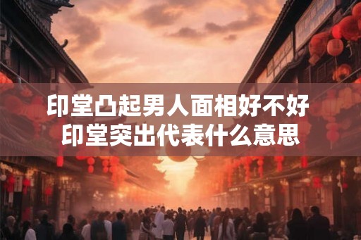印堂凸起男人面相好不好 印堂突出代表什么意思