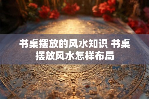 书桌摆放的风水知识 书桌摆放风水怎样布局