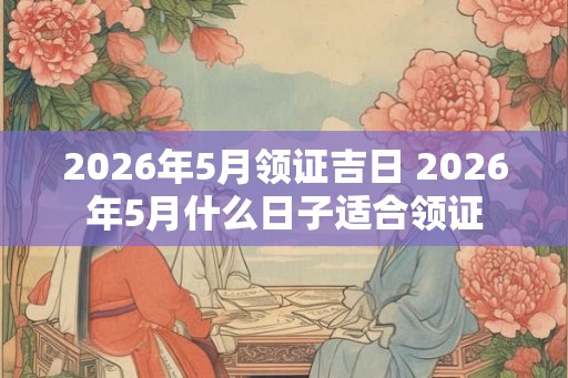 2026年5月领证吉日 2026年5月什么日子适合领证