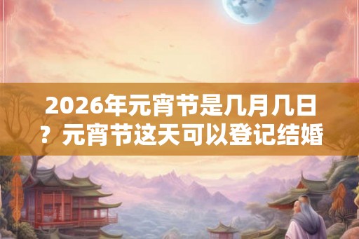 2026年元宵节是几月几日?元宵节这天可以登记结婚证吗? 2026年元宵节是几月几日?元宵节这天可以登记结婚证吗?