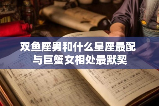 双鱼座男和什么星座最配 与巨蟹女相处最默契