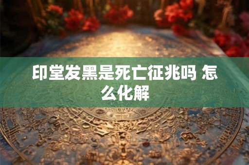 印堂发黑是死亡征兆吗 怎么化解