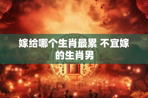 嫁给哪个生肖最累 不宜嫁的生肖男