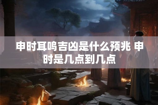 申时耳鸣吉凶是什么预兆 申时是几点到几点 申时耳鸣吉凶是什么预兆 申时是几点到几点