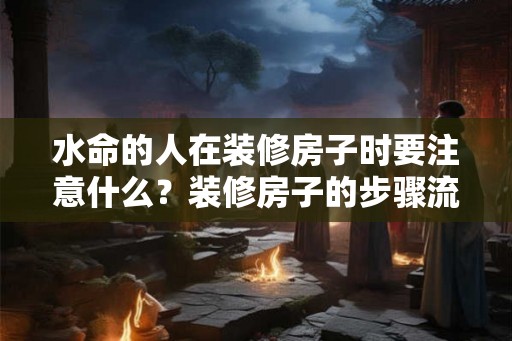 水命的人在装修房子时要注意什么?装修房子的步骤流程 水命的人在装修房子时要注意什么?装修房子的步骤流程