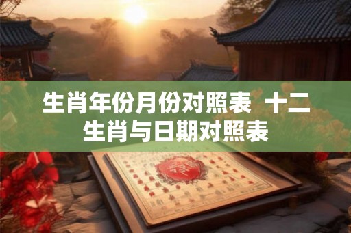 生肖年份月份对照表  十二生肖与日期对照表