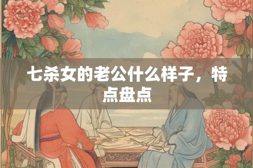 七杀女的老公什么样子，特点盘点