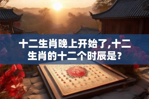 十二生肖晚上开始了,十二生肖的十二个时辰是？