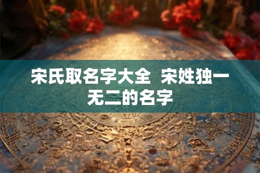 宋氏取名字大全  宋姓独一无二的名字