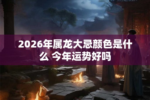 2026年属龙大忌颜色是什么 今年运势好吗 2026年属龙大忌颜色是什么 今年运势好吗