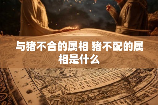与猪不合的属相 猪不配的属相是什么